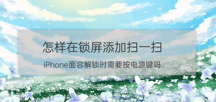 怎样在锁屏添加扫一扫 iPhone面容解锁时需要按电源键吗？